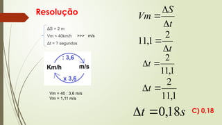 Resolução
ΔS = 2 m
Vm = 40km/h
Δt = ? segundos
t
S
Vm



t


2
1
,
11
1
,
11
2

t
1
,
11
2

t
s
t 18
,
0


Vm = 40 : 3,6 m/s
Vm = 1,11 m/s
>>> m/s
C) 0,18
 