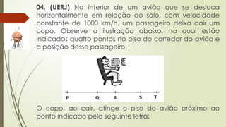 04. (UERJ) No interior de um avião que se desloca
horizontalmente em relação ao solo, com velocidade
constante de 1000 km/h, um passageiro deixa cair um
copo. Observe a ilustração abaixo, na qual estão
indicados quatro pontos no piso do corredor do avião e
a posição desse passageiro.
O copo, ao cair, atinge o piso do avião próximo ao
ponto indicado pela seguinte letra:
 