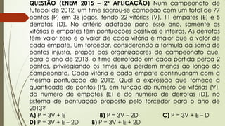 QUESTÃO (ENEM 2015 – 2ª APLICAÇÃO) Num campeonato de
futebol de 2012, um time sagrou-se campeão com um total de 77
pontos (P) em 38 jogos, tendo 22 vitórias (V), 11 empates (E) e 5
derrotas (D). No critério adotado para esse ano, somente as
vitórias e empates têm pontuações positivas e inteiras. As derrotas
têm valor zero e o valor de cada vitória é maior que o valor de
cada empate. Um torcedor, considerando a fórmula da soma de
pontos injusta, propôs aos organizadores do campeonato que,
para o ano de 2013, o time derrotado em cada partida perca 2
pontos, privilegiando os times que perdem menos ao longo do
campeonato. Cada vitória e cada empate continuariam com a
mesma pontuação de 2012. Qual a expressão que fornece a
quantidade de pontos (P), em função do número de vitórias (V),
do número de empates (E) e do número de derrotas (D), no
sistema de pontuação proposto pelo torcedor para o ano de
2013?
A) P = 3V + E B) P = 3V – 2D C) P = 3V + E – D
D) P = 3V + E – 2D E) P = 3V + E + 2D
 
