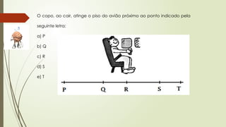 O copo, ao cair, atinge o piso do avião próximo ao ponto indicado pela
seguinte letra:
a) P
b) Q
c) R
d) S
e) T
 