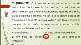 05. (ENEM-2012) Os carrinhos de brinquedo podem ser de
vários tipos. Dentre eles, há os movidos a corda, em que
uma mola em seu interior é comprimida quando a criança
puxa o carrinho para trás. Ao ser solto, o carrinho entra em
movimento enquanto a mola volta à sua forma inicial. O
processo de conversão de energia que ocorre no carrinho
descrito também é verificado em
A) um dínamo. D) uma usina hidroelétrica.
B) um freio de automóvel. E) uma atiradeira
(estilingue).
 
