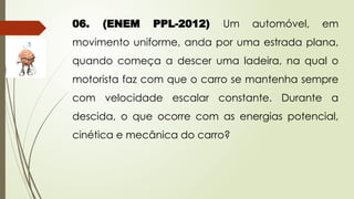 06. (ENEM PPL-2012) Um automóvel, em
movimento uniforme, anda por uma estrada plana,
quando começa a descer uma ladeira, na qual o
motorista faz com que o carro se mantenha sempre
com velocidade escalar constante. Durante a
descida, o que ocorre com as energias potencial,
cinética e mecânica do carro?
 