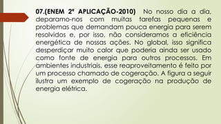 07.(ENEM 2ª APLICAÇÃO-2010) No nosso dia a dia,
deparamo-nos com muitas tarefas pequenas e
problemas que demandam pouca energia para serem
resolvidos e, por isso, não consideramos a eficiência
energética de nossas ações. No global, isso significa
desperdiçar muito calor que poderia ainda ser usado
como fonte de energia para outros processos. Em
ambientes industriais, esse reaproveitamento é feito por
um processo chamado de cogeração. A figura a seguir
ilustra um exemplo de cogeração na produção de
energia elétrica.
 