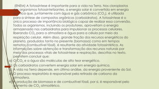 (ENEM) A fotossíntese é importante para a vida na Terra. Nos cloroplastos
dos organismos fotossintetizantes, a energia solar é convertida em energia
química que, juntamente com água e gás carbônico (CO2), é utilizada
para a síntese de compostos orgânicos (carboidratos). A fotossíntese é o
único processo de importância biológica capaz de realizar essa conversão.
Todos os organismos, incluindo os produtores, aproveitam a energia
armazenada nos carboidratos para impulsionar os processos celulares,
liberando CO2 para a atmosfera e água para a célula por meio da
respiração celular. Além disso, grande fração dos recursos energéticos do
planeta, produzidos tanto no presente (biomassa) como em tempos
remotos (combustível fóssil), é resultante da atividade fotossintética. As
informações sobre obtenção e transformação dos recursos naturais por
meio dos processos vitais de fotossíntese e respiração, descritas no texto,
permitem concluir que:
a) O CO2 e a água são moléculas de alto teor energético.
b) Os carboidratos convertem energia solar em energia química.
c) A vida na Terra depende, em última análise, da energia proveniente do Sol.
d) O processo respiratório é responsável pela retirada de carbono da
atmosfera.
e) A produção de biomassa e de combustível fóssil, por si, é responsável pelo
aumento de CO2 atmosférico.
 