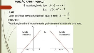 FUNÇÃO AFIM (1º GRAU)
É toda função do tipo b
x
a
x
f 

)
(
Ex.: 3
5
)
( 
 x
x
f
RAIZ
Valor de x que torna a função (y) igual a zero.
a
b
x 

GRÁFICO
Toda função afim é representada graficamente através de uma reta.
 