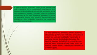 A questão aborda no texto a formação de aglomerados
com o petróleo e o LCC (composição parecida com a do
petróleo). Este processo é denominado floculação já que
os aglomerados, também chamados de flocos, possuem
massa maior e são mais facilmente separados. A ajuda
na separação ocorreu com a adição de nanopartículas
magnéticas num processo chamado de separação
magnética ou imantação.
 