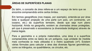 ÁREAS DE SUPERFÍCIES PLANAS
Do latim, o conceito de área refere-se a um espaço de terra que se
encontra compreendido entre certos limites.
Em termos geográficos (nos mapas, por exemplo), entende-se por área
toda e qualquer projeção de uma parte (um país, um continente, um
oceano, etc.) da superfície terrestre, desde que seja num plano
horizontal. Ainda na geografia, existem as chamadas áreas protegidas,
em que é preservado o ecossistema (a diversidade biológica) através de
meios legais.
Para a geometria e a própria matemática, uma área é a superfície
compreendida entre os lados de um polígono, cuja unidade de medida
mais conhecida (e mais utilizada) é o metro quadrado (m²). Existem
várias fórmulas para calcular a área das diversas figuras geométricas,
como os triângulos, os quadriláteros, os círculos, etc.
 