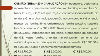 QUESTÃO (ENEM – 2014 3ª APLICAÇÃO) Em economia, costuma-se
representar o consumo mensal C de uma família por uma função
linear C = C0 + C1Y em que C0 é o consumo independente da
renda e C1 é a chamada propensão ao consumo e Y é a renda
mensal da família. Uma determinada família possui a seguinte
função consumo: C = 500 + 0,8Y. Nesse caso, ela possui um gasto
de R$ 500,00, independente da renda, e propensão ao consumo
de 0,8. Nessa família, a renda mensal provém somente dos
salários do pai e da mãe, que são, respectivamente, R$ 3.000,00 e
R$ 4.000,00. Qual é o consumo mensal dessa família?
A) R$ 2.900,00; B) R$ 3.300,00; C) R$ 3.700,00;
 