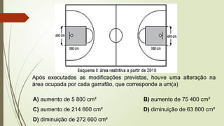Após executadas as modificações previstas, houve uma alteração na
área ocupada por cada garrafão, que corresponde a um(a)
A) aumento de 5 800 cm² B) aumento de 75 400 cm²
C) aumento de 214 600 cm² D) diminuição de 63 800 cm²
D) diminuição de 272 600 cm²
 