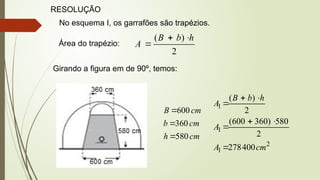 RESOLUÇÃO
No esquema I, os garrafões são trapézios.
Área do trapézio:
2
)
( h
b
B
A



Girando a figura em de 90º, temos:
cm
h
cm
b
cm
B
580
360
600



2
1
1
1
400
278
2
580
)
360
600
(
2
)
(
cm
A
A
h
b
B
A







 