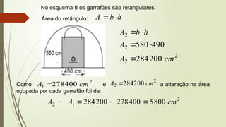 No esquema II os garrafões são retangulares.
Área do retângulo: h
b
A 

2
2
2
2
200
284
490
580
cm
A
A
h
b
A





Como e a alteração na área
ocupada por cada garrafão foi de:
2
1 400
278 cm
A 
2
2 200
284 cm
A 
2
1
2 800
5
400
278
200
284 cm
A
A 



 