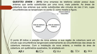 QUESTÃO (ENEM – 2015) Uma empresa de telefonia celular possui duas
antenas que serão substituídas por uma nova, mais potente. As áreas de
cobertura das antenas que serão substituídas são círculos de raio 2 km, cujas
circunferências se tangenciam no ponto O, como mostra a figura.
O ponto O indica a posição da nova antena, e sua região de cobertura será um
círculo cuja circunferência tangenciará externamente as circunferências das áreas de
cobertura menores. Com a instalação da nova antena, a medida da área de
cobertura, em quilômetros quadrados, foi ampliada em
A) B) C) D) E)

8 
12 
16 
32 
64
 