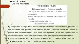 QUESTÃO (ENEM)
Leia este classificado:
Na seleção para as vagas desse anúncio, feita por telefone ou correio eletrônico, propunha-se
aos candidatos uma questão a ser resolvida na hora. Deveriam calcular seu salário no
primeiro mês, se vendessem 500 m de tecido com largura de 1,40 m, e no segundo mês, se
vendessem o dobro. Foram bem sucedidos os jovens que responderam respectivamente:
A) R$ 300,00 e R$ 500,00. B) R$ 550,00 e R$ 850,00. C) R$ 650,00 e R$ 1 000,00.
D) R$ 650,00 e R$ 1 300,00. E) R$ 950,00 e R$ 1 900,00.
 