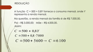 RESOLUÇÃO
A função C = 500 + 0,8Y fornece o consumo mensal, onde Y
representa a renda mensal.
Na questão, a renda mensal da família é de R$ 7.000,00.
Pai – R$ 3.000,00; Mãe – R$ 4.000,00.
Assim:
Y
C 8
,
0
500 

000
7
8
,
0
500 


C
100
6
600
5
500 


 C
C
 