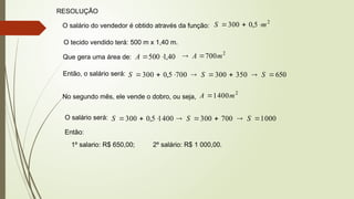 RESOLUÇÃO
O salário do vendedor é obtido através da função:
2
5
,
0
300 m
S 


O tecido vendido terá: 500 m x 1,40 m.
Que gera uma área de: 40
,
1
500

A
2
700m
A 

Então, o salário será: 700
5
,
0
300 


S 350
300 

 S 650

 S
No segundo mês, ele vende o dobro, ou seja,
2
400
1 m
A 
O salário será: 400
1
5
,
0
300 


S 700
300 

 S 000
1

 S
Então:
1º salario: R$ 650,00; 2º salário: R$ 1 000,00.
 