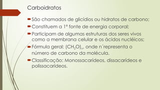 Carboidratos
São chamados de glicídios ou hidratos de carbono;
Constituem a 1ª fonte de energia corporal;
Participam de algumas estruturas dos seres vivos
como a membrana celular e os ácidos nucléicos;
Fórmula geral: (CH2O)n, onde n´representa o
número de carbono da molécula.
Classificação: Monossacarídeos, dissacarídeos e
polissacarídeos.
 