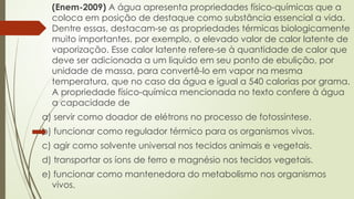 (Enem-2009) A água apresenta propriedades físico-químicas que a
coloca em posição de destaque como substância essencial a vida.
Dentre essas, destacam-se as propriedades térmicas biologicamente
muito importantes, por exemplo, o elevado valor de calor latente de
vaporização. Esse calor latente refere-se à quantidade de calor que
deve ser adicionada a um liquido em seu ponto de ebulição, por
unidade de massa, para convertê-lo em vapor na mesma
temperatura, que no caso da água e igual a 540 calorias por grama.
A propriedade físico-química mencionada no texto confere à água
a capacidade de
a) servir como doador de elétrons no processo de fotossíntese.
b) funcionar como regulador térmico para os organismos vivos.
c) agir como solvente universal nos tecidos animais e vegetais.
d) transportar os íons de ferro e magnésio nos tecidos vegetais.
e) funcionar como mantenedora do metabolismo nos organismos
vivos.
 
