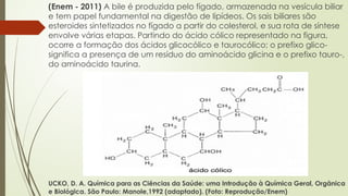 (Enem - 2011) A bile é produzida pelo fígado, armazenada na vesícula biliar
e tem papel fundamental na digestão de lipídeos. Os sais biliares são
esteroides sintetizados no fígado a partir do colesterol, e sua rota de síntese
envolve várias etapas. Partindo do ácido cólico representado na figura,
ocorre a formação dos ácidos glicocólico e taurocólico; o prefixo glico-
significa a presença de um resíduo do aminoácido glicina e o prefixo tauro-,
do aminoácido taurina.
UCKO, D. A. Química para as Ciências da Saúde: uma Introdução à Química Geral, Orgânica
e Biológica. São Paulo: Manole,1992 (adaptado). (Foto: Reprodução/Enem)
 