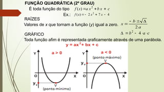 FUNÇÃO QUADRÁTICA (2º GRAU)
É toda função do tipo c
x
b
x
a
x
f 

 2
)
(
Ex.: 4
7
2
)
( 2



 x
x
x
f
RAÍZES
Valores de x que tornam a função (y) igual a zero.
a
b
x
2




c
a
b 



 4
2
GRÁFICO
Toda função afim é representada graficamente através de uma parábola.
 