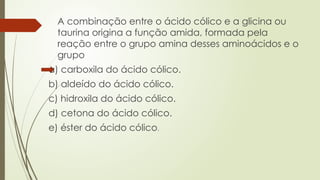 A combinação entre o ácido cólico e a glicina ou
taurina origina a função amida, formada pela
reação entre o grupo amina desses aminoácidos e o
grupo
a) carboxila do ácido cólico.
b) aldeído do ácido cólico.
c) hidroxila do ácido cólico.
d) cetona do ácido cólico.
e) éster do ácido cólico.
 