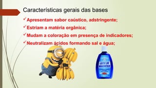 Características gerais das bases
Apresentam sabor caústico, adstringente;
Estriam a matéria orgânica;
Mudam a coloração em presença de indicadores;
Neutralizam ácidos formando sal e água;
 