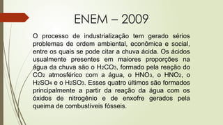 O processo de industrialização tem gerado sérios
problemas de ordem ambiental, econômica e social,
entre os quais se pode citar a chuva ácida. Os ácidos
usualmente presentes em maiores proporções na
água da chuva são o H2CO3, formado pela reação do
CO2 atmosférico com a água, o HNO3, o HNO2, o
H2SO4 e o H2SO3. Esses quatro últimos são formados
principalmente a partir da reação da água com os
óxidos de nitrogênio e de enxofre gerados pela
queima de combustíveis fósseis.
ENEM – 2009
 