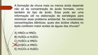 A formação de chuva mais ou menos ácida depende
não só da concentração do ácido formado, como
também do tipo de ácido. Essa pode ser uma
informação útil na elaboração de estratégias para
minimizar esse problema ambiental. Se consideradas
concentrações idênticas, quais dos ácidos citados no
texto conferem maior acidez às águas das chuvas?
A) HNO3 e HNO2
B) H2SO4 e H2SO3
C) H2SO3 e HNO2
D) H2SO4 e HNO3
E) H2CO3 e H2SO3
 