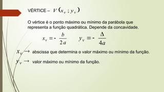 VÉRTICE –  
v
v y
x
V ;
O vértice é o ponto máximo ou mínimo da parábola que
representa a função quadrática. Depende da concavidade.
a
b
xv
2


a
yv
4




v
x abscissa que determina o valor máximo ou mínimo da função.

v
y valor máximo ou mínimo da função.
 