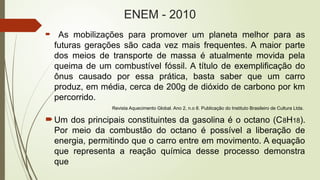 ENEM - 2010
 As mobilizações para promover um planeta melhor para as
futuras gerações são cada vez mais frequentes. A maior parte
dos meios de transporte de massa é atualmente movida pela
queima de um combustível fóssil. A título de exemplificação do
ônus causado por essa prática, basta saber que um carro
produz, em média, cerca de 200g de dióxido de carbono por km
percorrido.
Revista Aquecimento Global. Ano 2, n.o 8. Publicação do Instituto Brasileiro de Cultura Ltda.
Um dos principais constituintes da gasolina é o octano (C8H18).
Por meio da combustão do octano é possível a liberação de
energia, permitindo que o carro entre em movimento. A equação
que representa a reação química desse processo demonstra
que
 