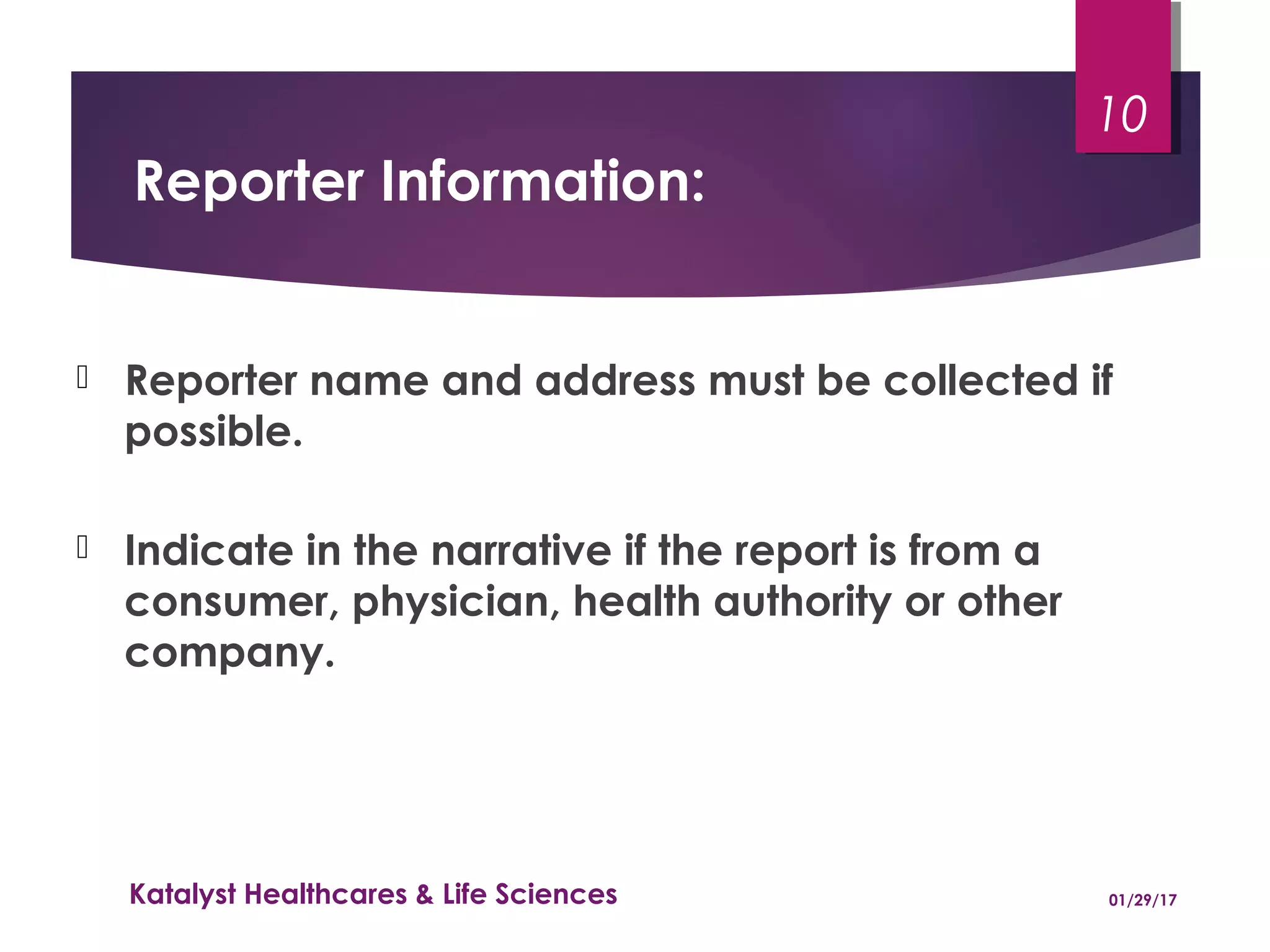 Reporter Information:
 Reporter name and address must be collected if
possible.
 Indicate in the narrative if the report is from a
consumer, physician, health authority or other
company.
01/29/17Katalyst Healthcares & Life Sciences
10
 