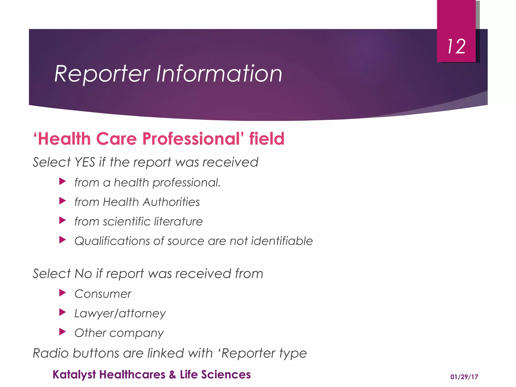 Reporter Information
‘Health Care Professional’ field
Select YES if the report was received
 from a health professional.
 from Health Authorities
 from scientific literature
 Qualifications of source are not identifiable
Select No if report was received from
 Consumer
 Lawyer/attorney
 Other company
Radio buttons are linked with ‘Reporter type
01/29/17Katalyst Healthcares & Life Sciences
12
 