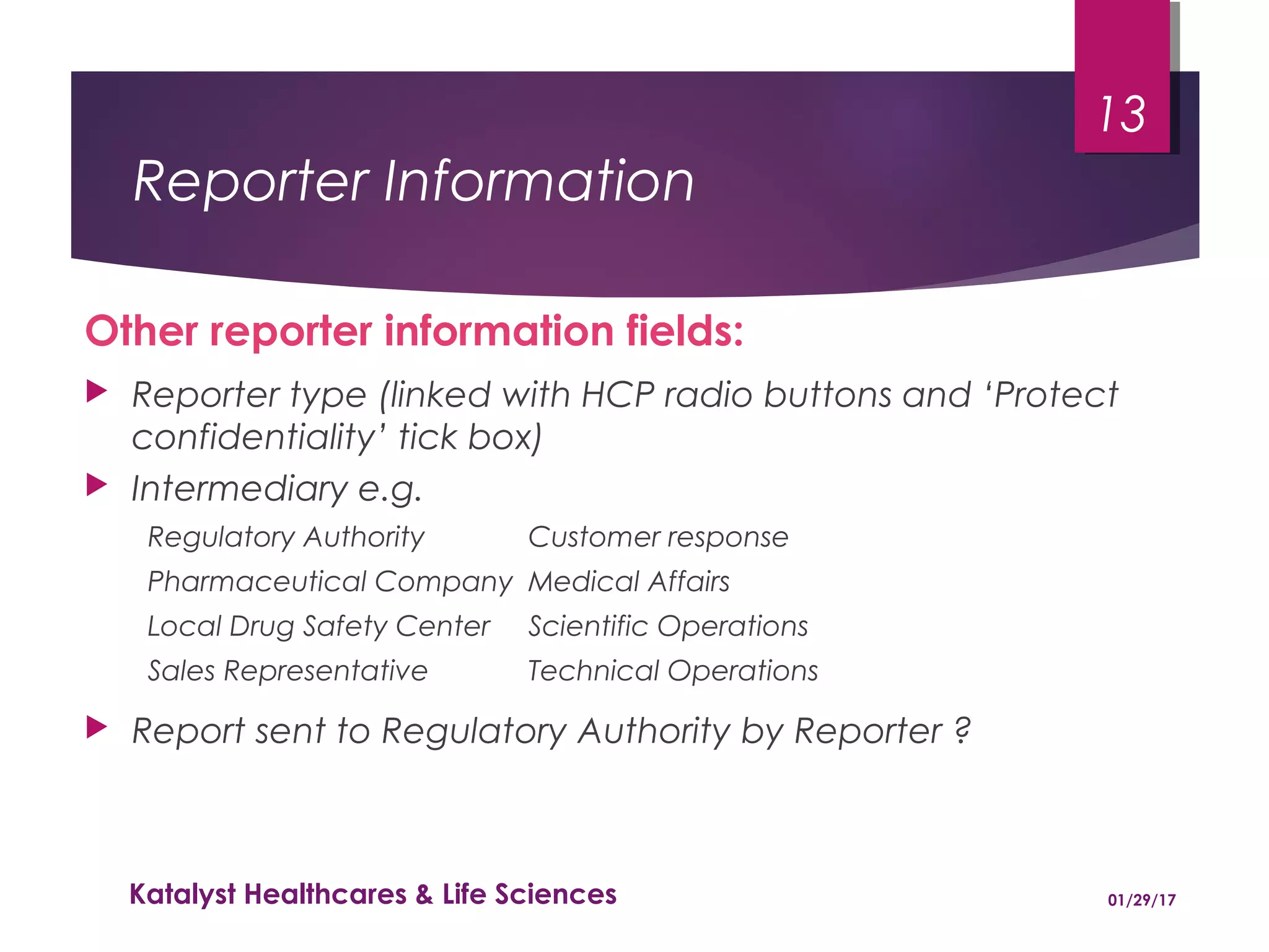 Reporter Information
Other reporter information fields:
 Reporter type (linked with HCP radio buttons and ‘Protect
confidentiality’ tick box)
 Intermediary e.g.
Regulatory Authority Customer response
Pharmaceutical Company Medical Affairs
Local Drug Safety Center Scientific Operations
Sales Representative Technical Operations
 Report sent to Regulatory Authority by Reporter ?
01/29/17Katalyst Healthcares & Life Sciences
13
 