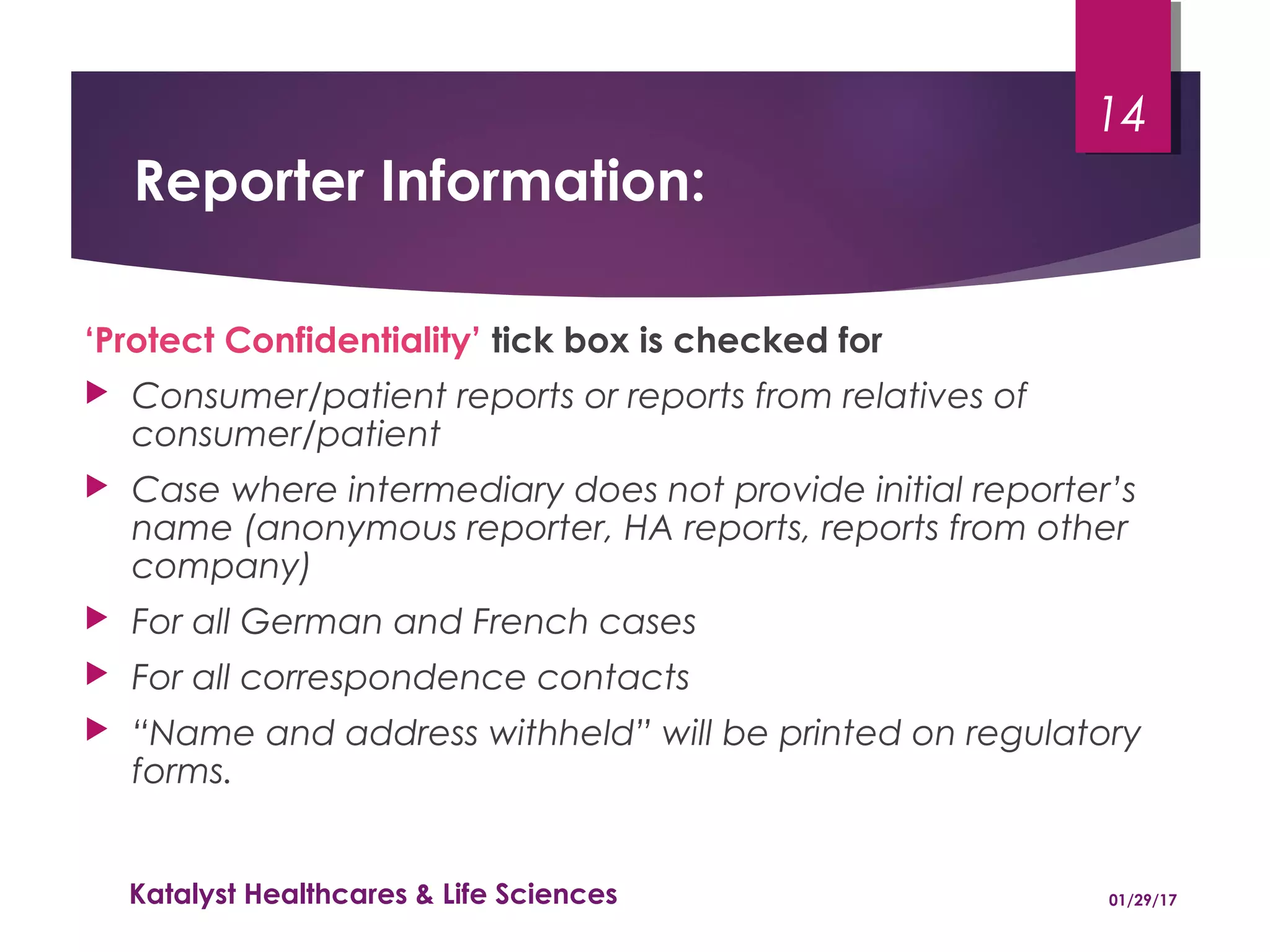 Reporter Information:
‘Protect Confidentiality’ tick box is checked for
 Consumer/patient reports or reports from relatives of
consumer/patient
 Case where intermediary does not provide initial reporter’s
name (anonymous reporter, HA reports, reports from other
company)
 For all German and French cases
 For all correspondence contacts
 “Name and address withheld” will be printed on regulatory
forms.
01/29/17Katalyst Healthcares & Life Sciences
14
 