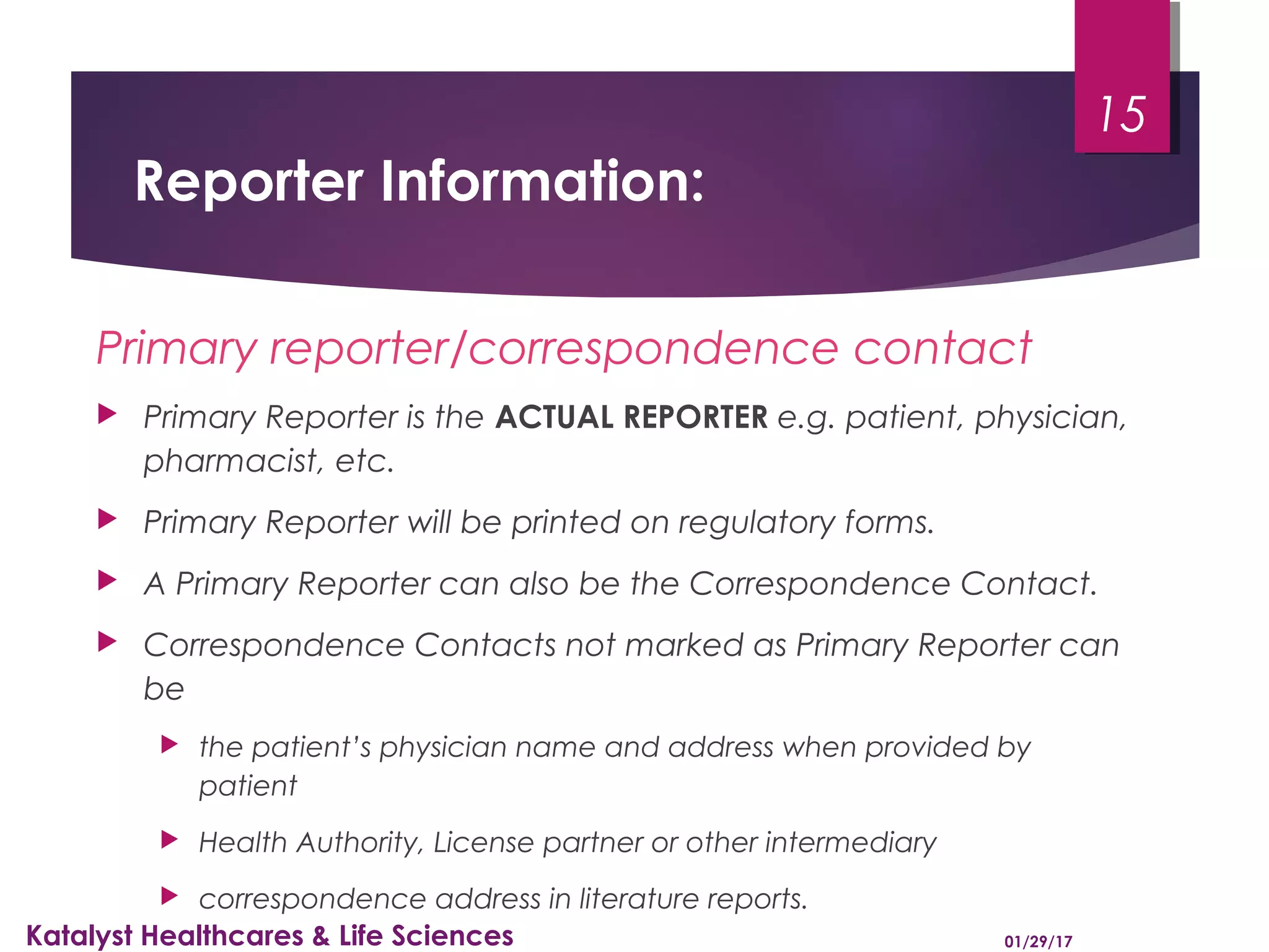 Reporter Information:
Primary reporter/correspondence contact
 Primary Reporter is the ACTUAL REPORTER e.g. patient, physician,
pharmacist, etc.
 Primary Reporter will be printed on regulatory forms.
 A Primary Reporter can also be the Correspondence Contact.
 Correspondence Contacts not marked as Primary Reporter can
be
 the patient’s physician name and address when provided by
patient
 Health Authority, License partner or other intermediary
 correspondence address in literature reports.
01/29/17Katalyst Healthcares & Life Sciences
15
 