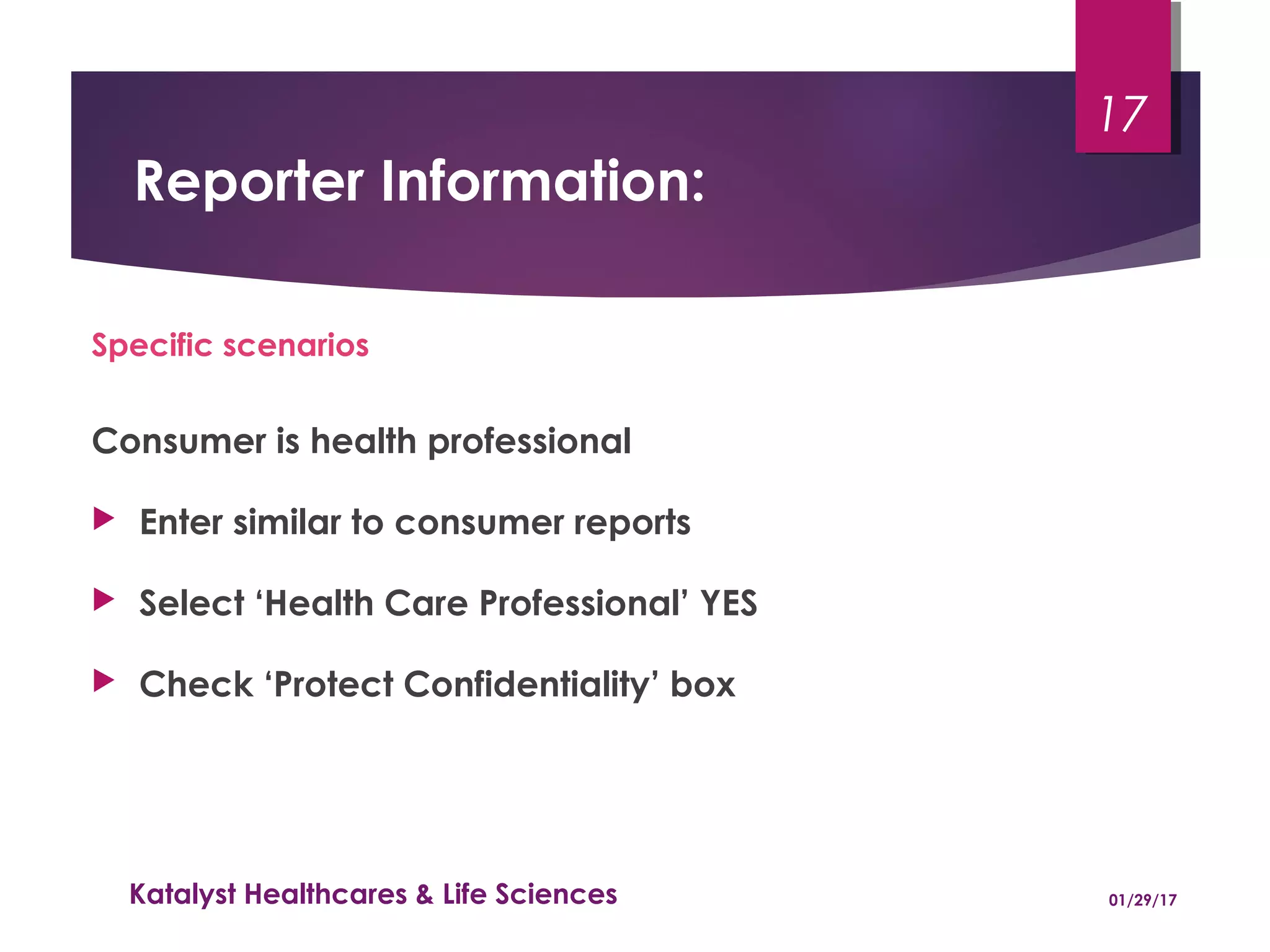 Reporter Information:
Specific scenarios
Consumer is health professional
 Enter similar to consumer reports
 Select ‘Health Care Professional’ YES
 Check ‘Protect Confidentiality’ box
01/29/17Katalyst Healthcares & Life Sciences
17
 