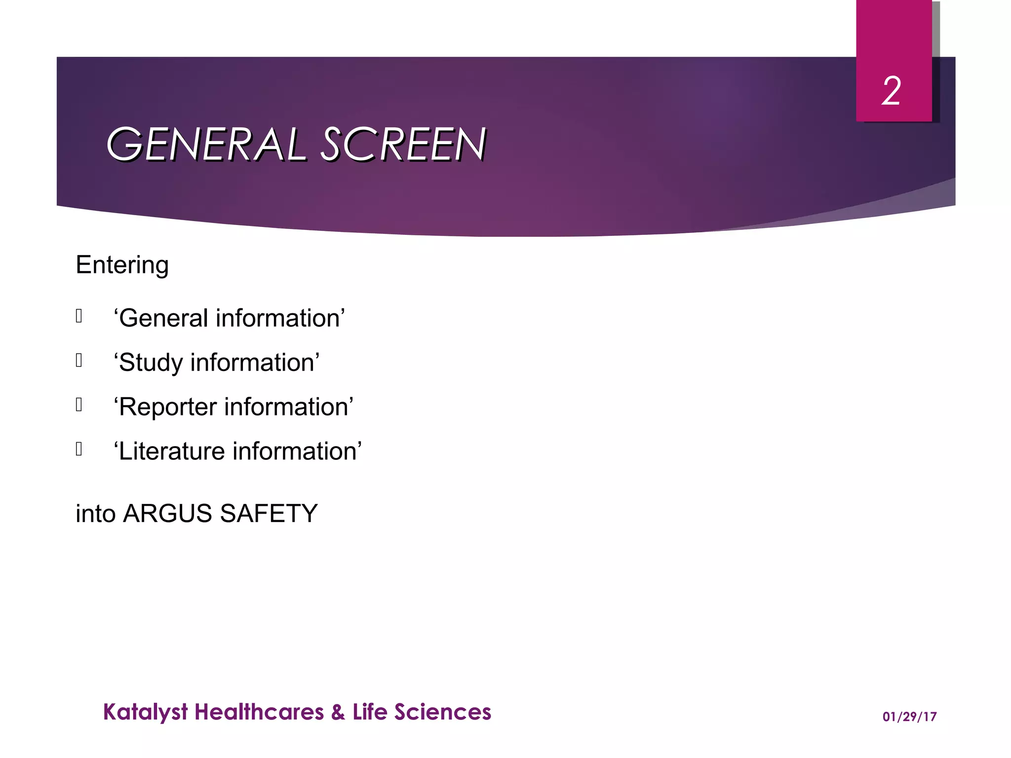 GENERAL SCREENGENERAL SCREEN
Entering
 ‘General information’
 ‘Study information’
 ‘Reporter information’
 ‘Literature information’
into ARGUS SAFETY
01/29/17Katalyst Healthcares & Life Sciences
2
 