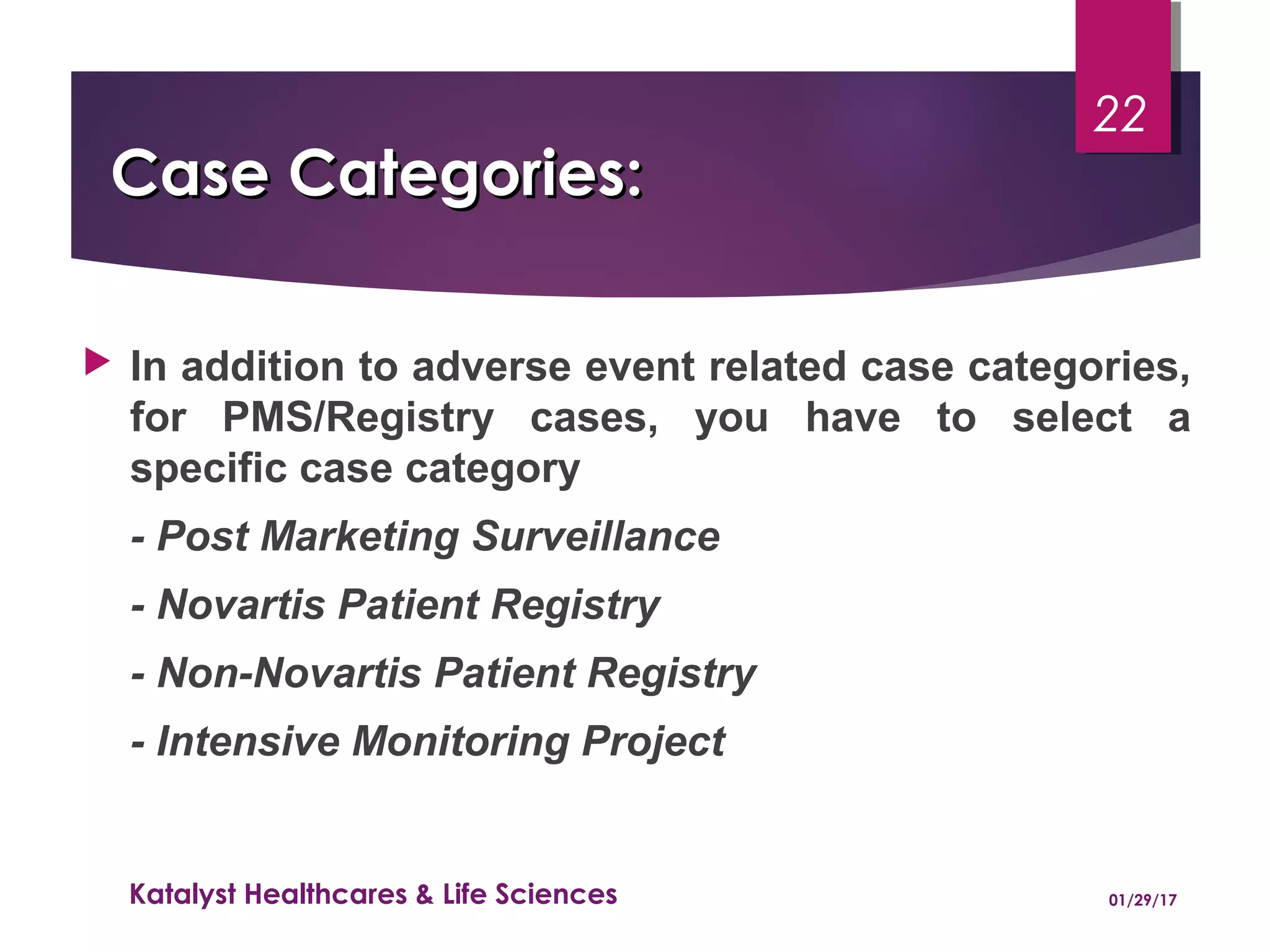 Case Categories:Case Categories:
 In addition to adverse event related case categories,
for PMS/Registry cases, you have to select a
specific case category
- Post Marketing Surveillance
- Novartis Patient Registry
- Non-Novartis Patient Registry
- Intensive Monitoring Project
01/29/17Katalyst Healthcares & Life Sciences
22
 