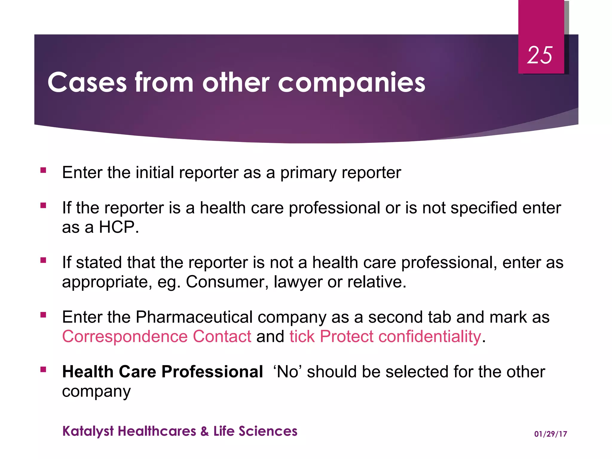 Cases from other companies
 Enter the initial reporter as a primary reporter
 If the reporter is a health care professional or is not specified enter
as a HCP.
 If stated that the reporter is not a health care professional, enter as
appropriate, eg. Consumer, lawyer or relative.
 Enter the Pharmaceutical company as a second tab and mark as
Correspondence Contact and tick Protect confidentiality.
 Health Care Professional ‘No’ should be selected for the other
company
01/29/17Katalyst Healthcares & Life Sciences
25
 
