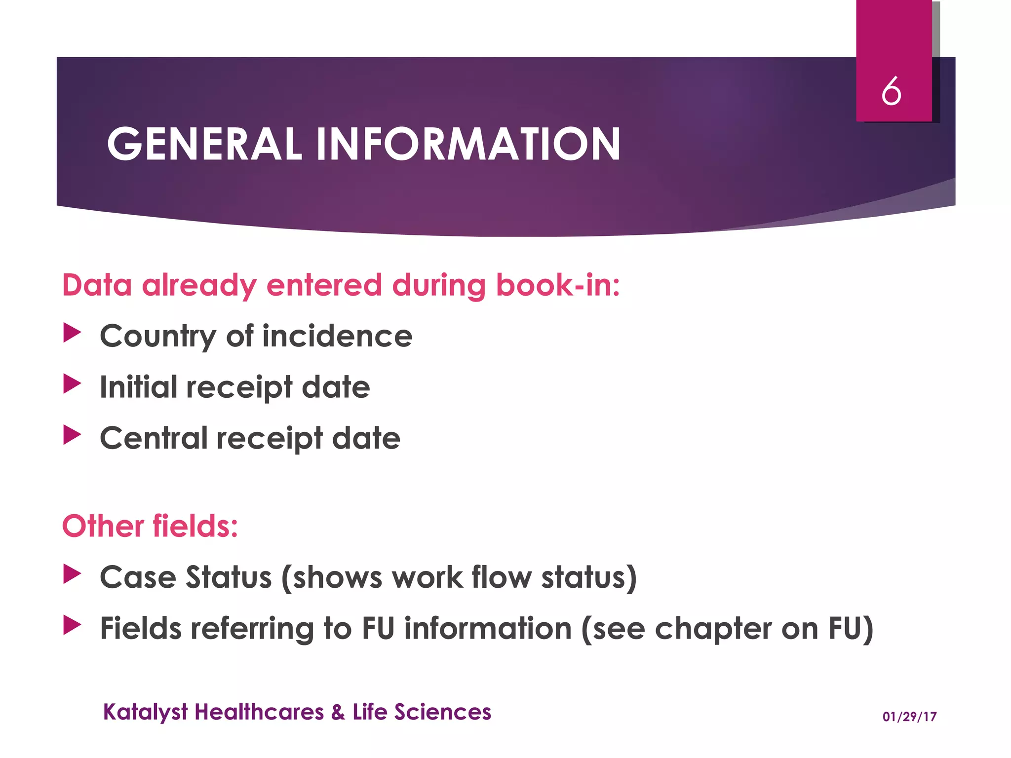 GENERAL INFORMATION
Data already entered during book-in:
 Country of incidence
 Initial receipt date
 Central receipt date
Other fields:
 Case Status (shows work flow status)
 Fields referring to FU information (see chapter on FU)
01/29/17Katalyst Healthcares & Life Sciences
6
 