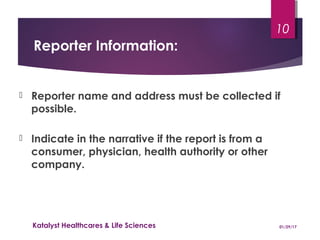 Reporter Information:
 Reporter name and address must be collected if
possible.
 Indicate in the narrative if the report is from a
consumer, physician, health authority or other
company.
01/29/17Katalyst Healthcares & Life Sciences
10
 