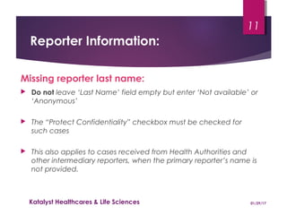 Reporter Information:
Missing reporter last name:
 Do not leave ‘Last Name’ field empty but enter ‘Not available’ or
‘Anonymous’
 The “Protect Confidentiality” checkbox must be checked for
such cases
 This also applies to cases received from Health Authorities and
other intermediary reporters, when the primary reporter’s name is
not provided.
01/29/17Katalyst Healthcares & Life Sciences
11
 