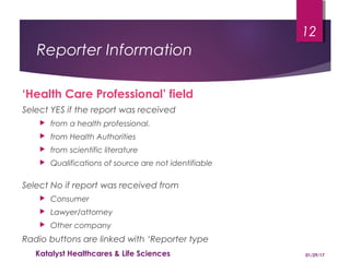 Reporter Information
‘Health Care Professional’ field
Select YES if the report was received
 from a health professional.
 from Health Authorities
 from scientific literature
 Qualifications of source are not identifiable
Select No if report was received from
 Consumer
 Lawyer/attorney
 Other company
Radio buttons are linked with ‘Reporter type
01/29/17Katalyst Healthcares & Life Sciences
12
 