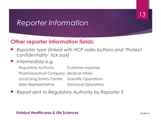 Reporter Information
Other reporter information fields:
 Reporter type (linked with HCP radio buttons and ‘Protect
confidentiality’ tick box)
 Intermediary e.g.
Regulatory Authority Customer response
Pharmaceutical Company Medical Affairs
Local Drug Safety Center Scientific Operations
Sales Representative Technical Operations
 Report sent to Regulatory Authority by Reporter ?
01/29/17Katalyst Healthcares & Life Sciences
13
 