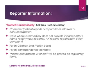 Reporter Information:
‘Protect Confidentiality’ tick box is checked for
 Consumer/patient reports or reports from relatives of
consumer/patient
 Case where intermediary does not provide initial reporter’s
name (anonymous reporter, HA reports, reports from other
company)
 For all German and French cases
 For all correspondence contacts
 “Name and address withheld” will be printed on regulatory
forms.
01/29/17Katalyst Healthcares & Life Sciences
14
 