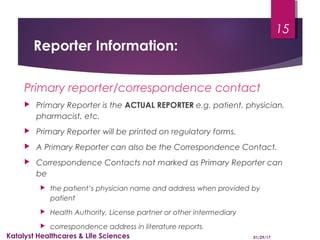 Reporter Information:
Primary reporter/correspondence contact
 Primary Reporter is the ACTUAL REPORTER e.g. patient, physician,
pharmacist, etc.
 Primary Reporter will be printed on regulatory forms.
 A Primary Reporter can also be the Correspondence Contact.
 Correspondence Contacts not marked as Primary Reporter can
be
 the patient’s physician name and address when provided by
patient
 Health Authority, License partner or other intermediary
 correspondence address in literature reports.
01/29/17Katalyst Healthcares & Life Sciences
15
 
