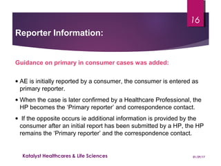 Guidance on primary in consumer cases was added:
• AE is initially reported by a consumer, the consumer is entered as
primary reporter.
• When the case is later confirmed by a Healthcare Professional, the
HP becomes the ‘Primary reporter’ and correspondence contact.
• If the opposite occurs ie additional information is provided by the
consumer after an initial report has been submitted by a HP, the HP
remains the ‘Primary reporter’ and the correspondence contact.
Reporter Information:
01/29/17Katalyst Healthcares & Life Sciences
16
 