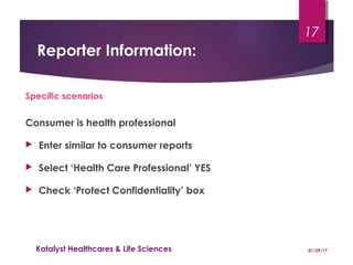 Reporter Information:
Specific scenarios
Consumer is health professional
 Enter similar to consumer reports
 Select ‘Health Care Professional’ YES
 Check ‘Protect Confidentiality’ box
01/29/17Katalyst Healthcares & Life Sciences
17
 