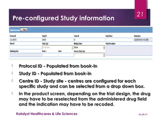 Pre-configured Study information
 Protocol ID - Populated from book-inProtocol ID - Populated from book-in
 Study ID - Populated from book-inStudy ID - Populated from book-in
 Centre ID - Study site - centres are configured for eachCentre ID - Study site - centres are configured for each
specific study and can be selected from a drop down box.specific study and can be selected from a drop down box.
 In the product screen, depending on the trial design, the drug
may have to be reselected from the administered drug field
and the indication may have to be recoded.
01/29/17Katalyst Healthcares & Life Sciences
21
 