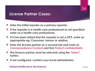 License Partner Cases:
 Enter the initial reporter as a primary reporter.
 If the reporter is a health care professional or not specified,
enter as a health care professional.
 If it has been stated that the reporter is not a HCP, enter as
appropriate eg. Consumer, lawyer or relative.
 Enter the license partner as a second tab and mark as
Correspondence Contact and tick Protect confidentiality
 The licence partner must be selected using the ‘Select’
button.
 If not configured, contact your local administrator.
01/29/17Katalyst Healthcares & Life Sciences
24
 
