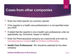 Cases from other companies
 Enter the initial reporter as a primary reporter
 If the reporter is a health care professional or is not specified enter
as a HCP.
 If stated that the reporter is not a health care professional, enter as
appropriate, eg. Consumer, lawyer or relative.
 Enter the Pharmaceutical company as a second tab and mark as
Correspondence Contact and tick Protect confidentiality.
 Health Care Professional ‘No’ should be selected for the other
company
01/29/17Katalyst Healthcares & Life Sciences
25
 